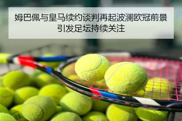 姆巴佩与皇马续约谈判再起波澜欧冠前景引发足坛持续关注
