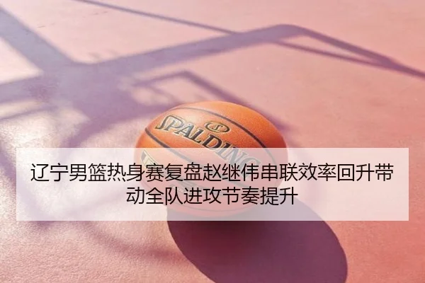 辽宁男篮热身赛复盘赵继伟串联效率回升带动全队进攻节奏提升